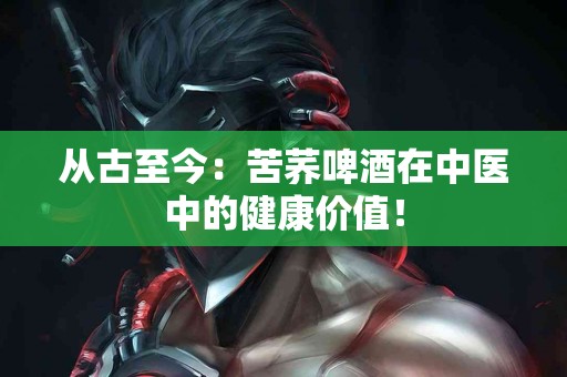 从古至今：苦荞啤酒在中医中的健康价值！