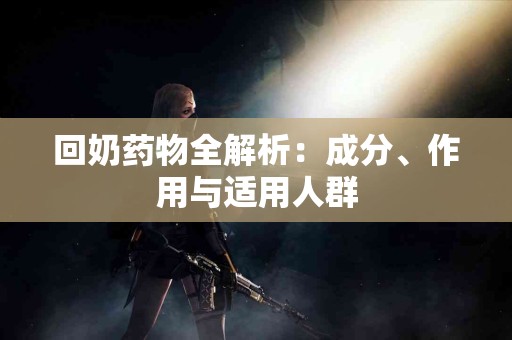回奶药物全解析：成分、作用与适用人群