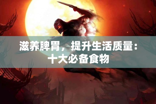 滋养脾胃，提升生活质量：十大必备食物