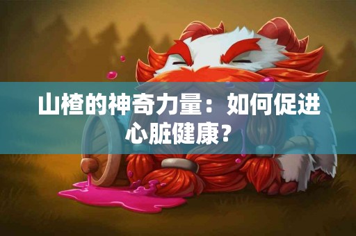 山楂的神奇力量：如何促进心脏健康？