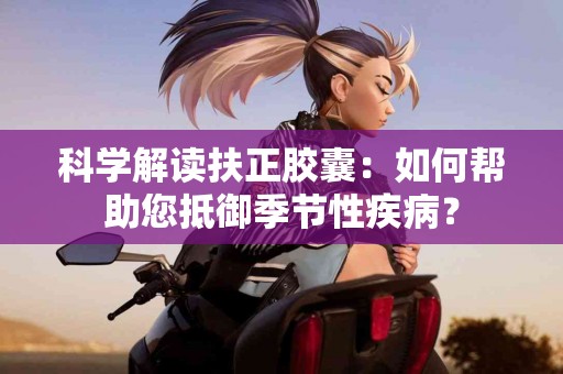 科学解读扶正胶囊：如何帮助您抵御季节性疾病？