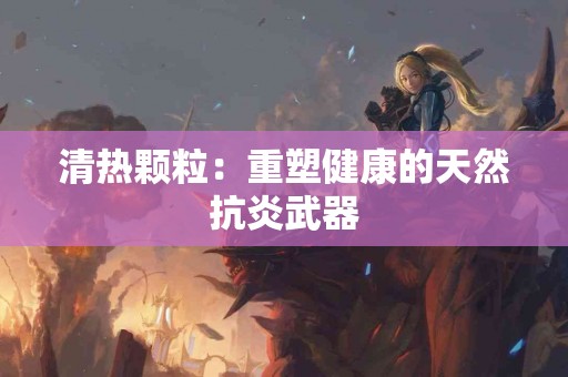 清热颗粒：重塑健康的天然抗炎武器