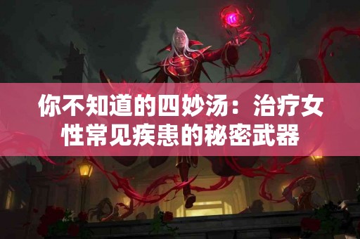 你不知道的四妙汤：治疗女性常见疾患的秘密武器