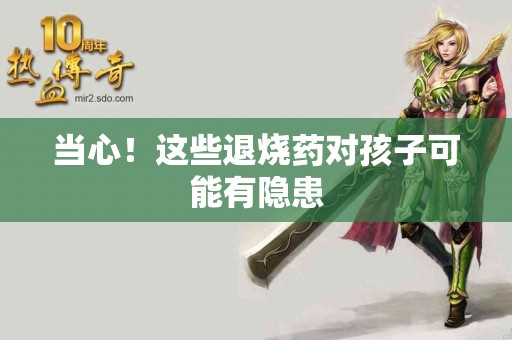 当心！这些退烧药对孩子可能有隐患