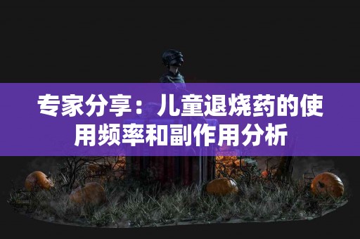 专家分享：儿童退烧药的使用频率和副作用分析
