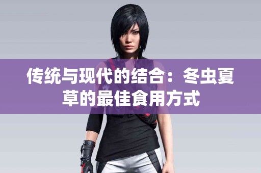 传统与现代的结合：冬虫夏草的最佳食用方式