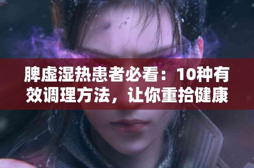 脾虚湿热患者必看：10种有效调理方法，让你重拾健康