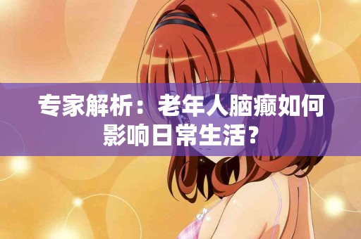专家解析：老年人脑癫如何影响日常生活？