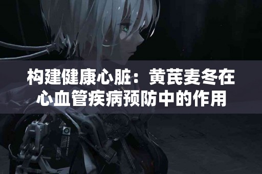 构建健康心脏：黄芪麦冬在心血管疾病预防中的作用