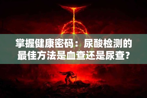 掌握健康密码：尿酸检测的最佳方法是血查还是尿查？