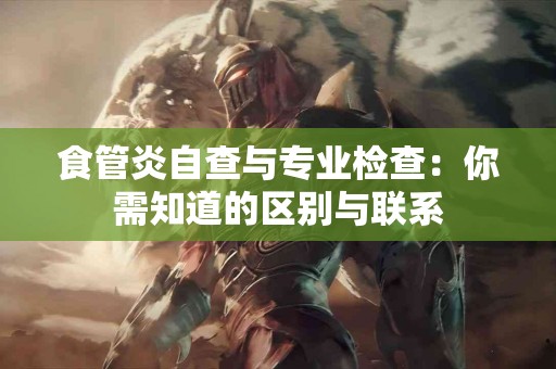 食管炎自查与专业检查：你需知道的区别与联系