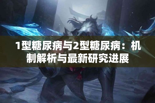 1型糖尿病与2型糖尿病：机制解析与最新研究进展