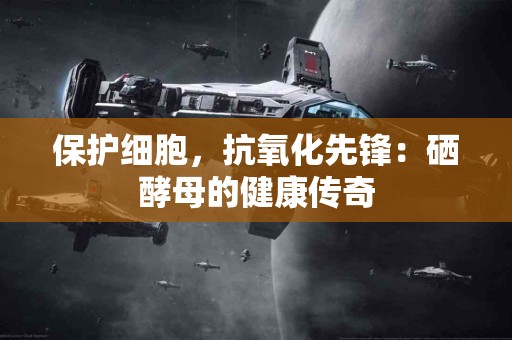 保护细胞，抗氧化先锋：硒酵母的健康传奇