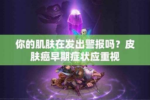 你的肌肤在发出警报吗？皮肤癌早期症状应重视