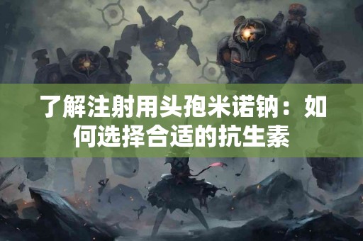 了解注射用头孢米诺钠：如何选择合适的抗生素